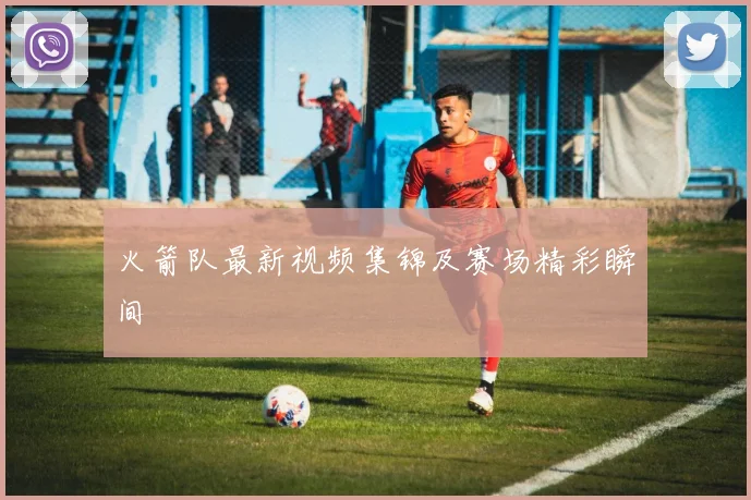 火箭队最新视频集锦及赛场精彩瞬间