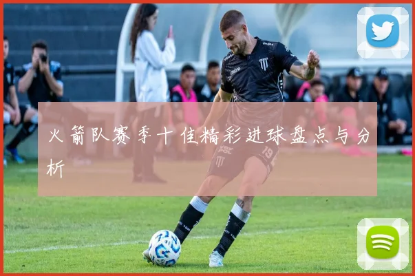 火箭队赛季十佳精彩进球盘点与分析