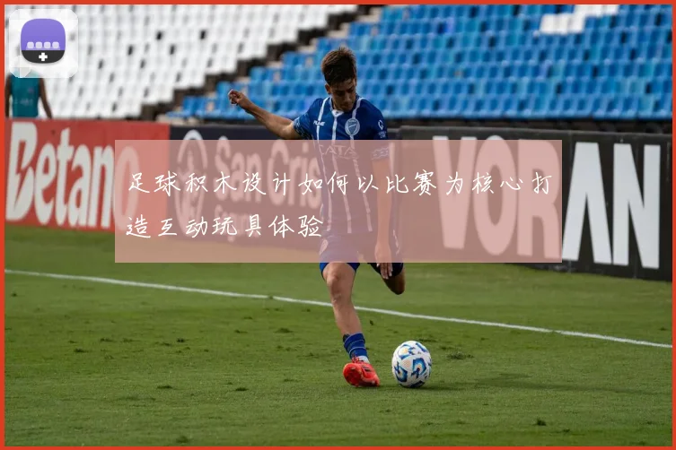 足球积木设计如何以比赛为核心打造互动玩具体验